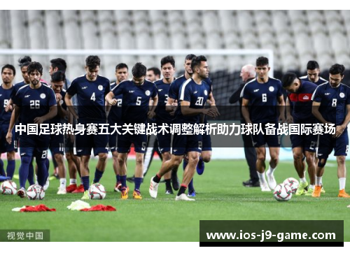 中国足球热身赛五大关键战术调整解析助力球队备战国际赛场 中国足球热身赛五大关键战术调整解析助力球队备战国际赛场