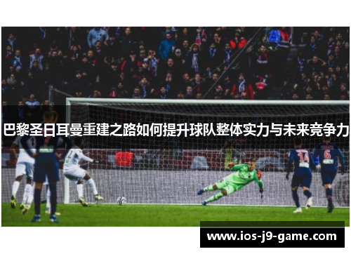 巴黎圣日耳曼重建之路如何提升球队整体实力与未来竞争力