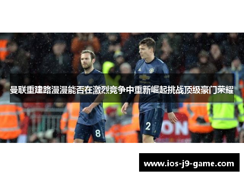 曼联重建路漫漫能否在激烈竞争中重新崛起挑战顶级豪门荣耀