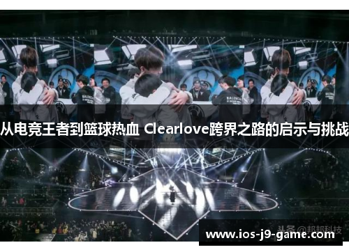 从电竞王者到篮球热血 Clearlove跨界之路的启示与挑战