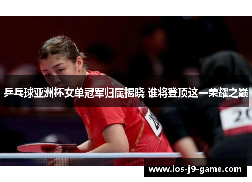 乒乓球亚洲杯女单冠军归属揭晓 谁将登顶这一荣耀之巅
