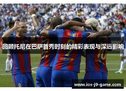 回顾托尼在巴萨首秀时刻的精彩表现与深远影响