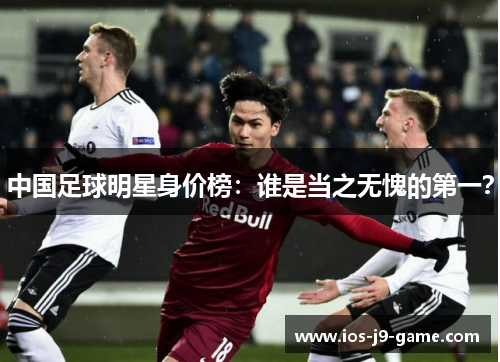 中国足球明星身价榜：谁是当之无愧的第一？
