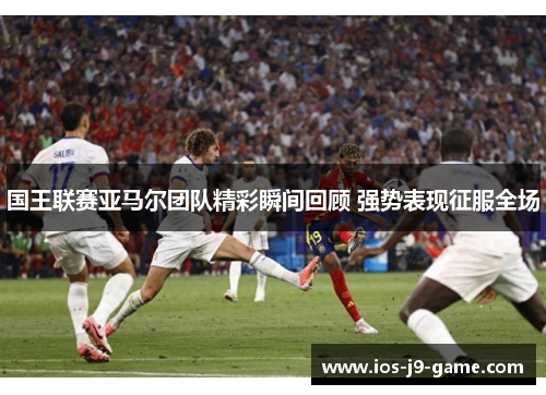 国王联赛亚马尔团队精彩瞬间回顾 强势表现征服全场