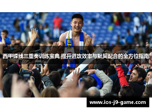 西甲锋线三重奏训练宝典 提升进攻效率与默契配合的全方位指南