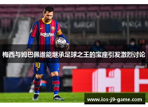 梅西与姆巴佩谁能继承足球之王的宝座引发激烈讨论