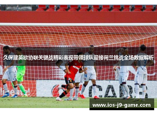 久保建英欧协联关键战精彩表现带领球队迎接荷兰挑战全场数据解析 久保建英欧协联关键战精彩表现带领球队迎接荷兰挑战全场数据解析