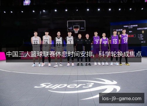 中国三人篮球联赛休息时间安排,科学轮换成焦点 中国三人篮球联赛休息时间安排,科学轮换成焦点